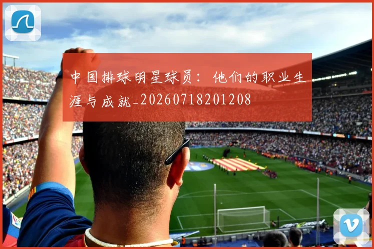 中国排球明星球员：他们的职业生涯与成就_20260718201208