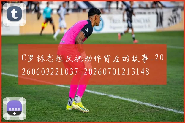 C罗标志性庆祝动作背后的故事_20260603221037_20260701213148