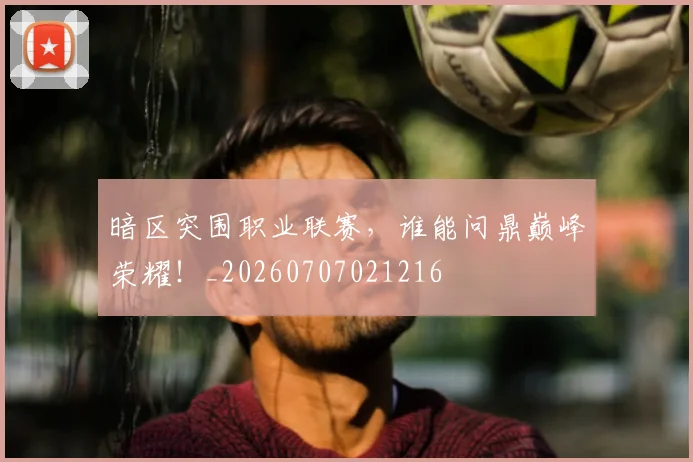 暗区突围职业联赛，谁能问鼎巅峰荣耀！_20260707021216