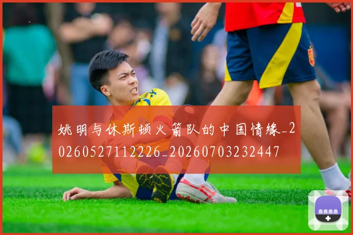 姚明与休斯顿火箭队的中国情缘_20260527112226_20260703232447