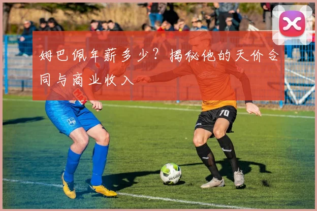 姆巴佩年薪多少？揭秘他的天价合同与商业收入