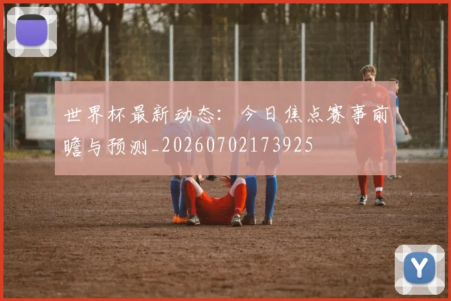 世界杯最新动态：今日焦点赛事前瞻与预测_20260702173925