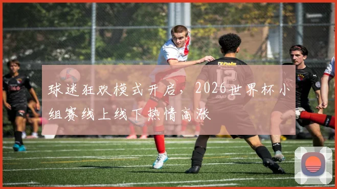 球迷狂欢模式开启，2026世界杯小组赛线上线下热情高涨