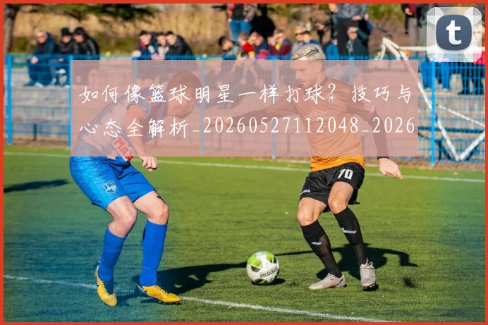 如何像篮球明星一样打球？技巧与心态全解析_20260527112048_20260703230336_20260720181632