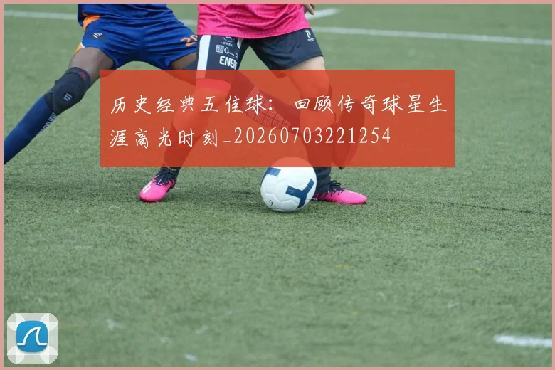 历史经典五佳球：回顾传奇球星生涯高光时刻_20260703221254