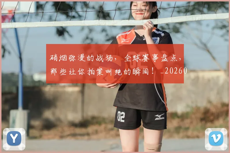 硝烟弥漫的战场,全球赛事盘点,那些让你拍案叫绝的瞬间!_20260708194734_20260802164259