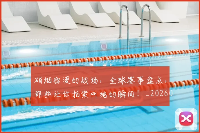 硝烟弥漫的战场,全球赛事盘点,那些让你拍案叫绝的瞬间!_20260708194734