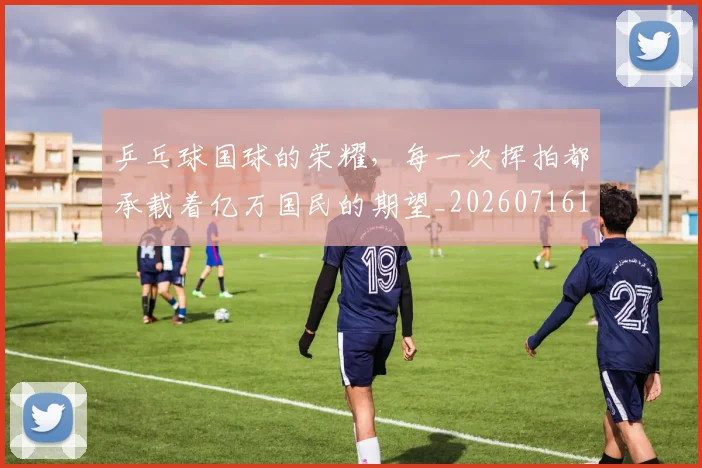 乒乓球国球的荣耀，每一次挥拍都承载着亿万国民的期望_20260716191718