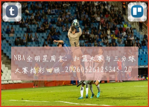 NBA全明星周末：扣篮大赛与三分球大赛精彩回顾_20260526125345_20260715181832