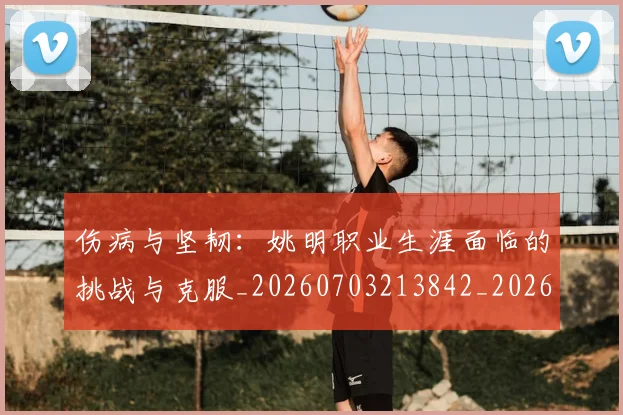 伤病与坚韧：姚明职业生涯面临的挑战与克服_20260703213842_20260718003229