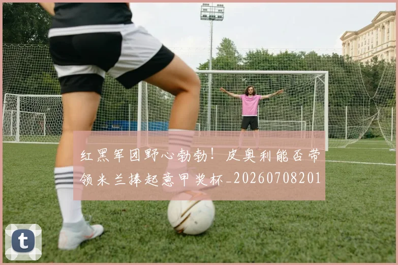 红黑军团野心勃勃！皮奥利能否带领米兰捧起意甲奖杯_20260708201124_20260803142354