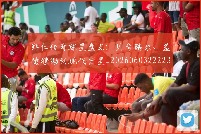 拜仁传奇球星盘点：贝肯鲍尔、盖德穆勒到现代巨星_20260603222236