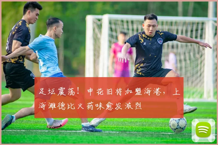 足坛震荡!申花旧将加盟海港,上海滩德比火药味愈发浓烈