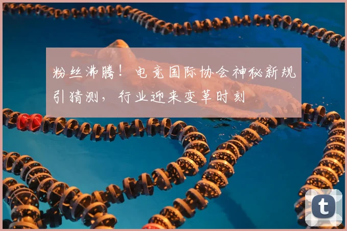 粉丝沸腾！电竞国际协会神秘新规引猜测，行业迎来变革时刻