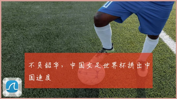 不负韶华，中国女足世界杯拼出中国速度