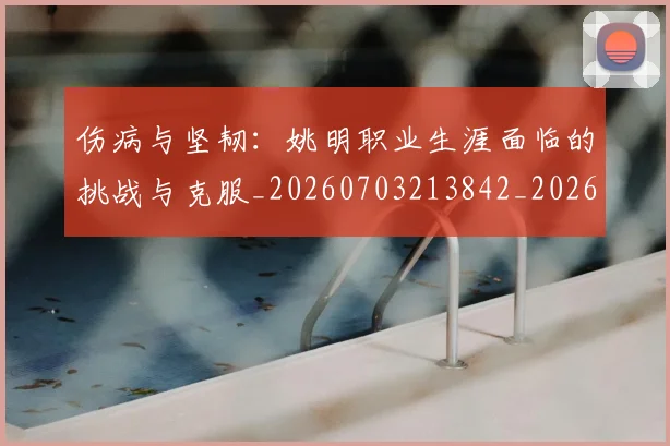 伤病与坚韧：姚明职业生涯面临的挑战与克服_20260703213842_20260718003229