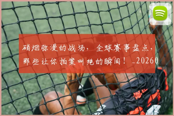 硝烟弥漫的战场，全球赛事盘点，那些让你拍案叫绝的瞬间！_20260708194734_20260802164259