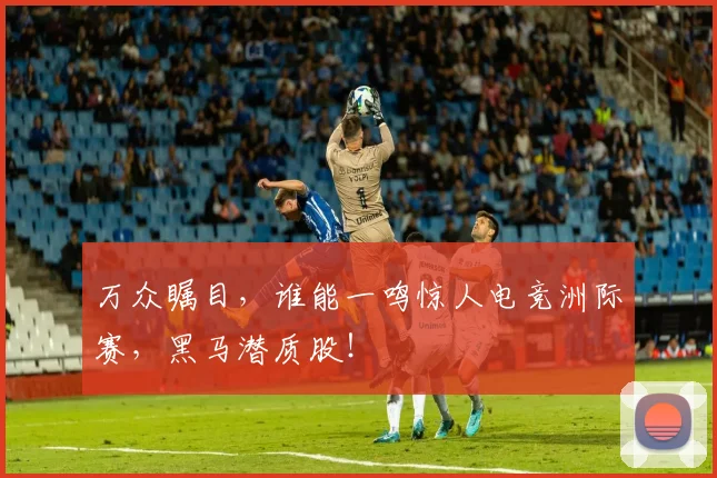 万众瞩目，谁能一鸣惊人电竞洲际赛，黑马潜质股！