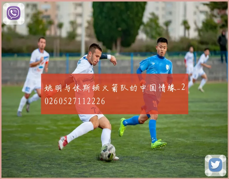 姚明与休斯顿火箭队的中国情缘_20260527112226