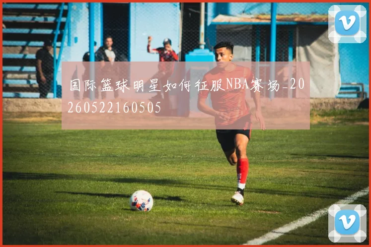 国际篮球明星如何征服NBA赛场_20260522160505