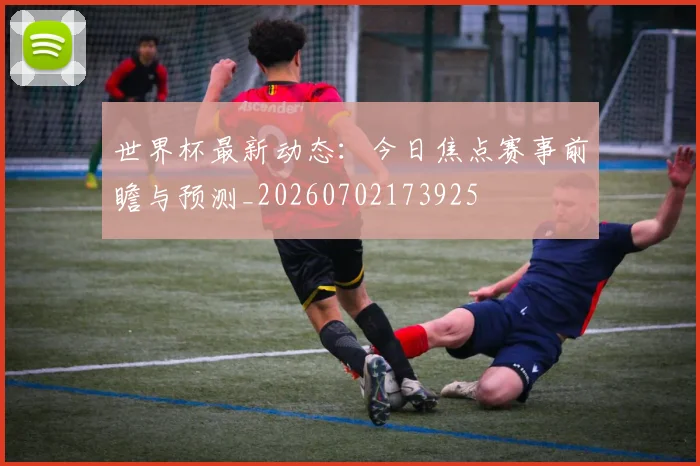 世界杯最新动态：今日焦点赛事前瞻与预测_20260702173925
