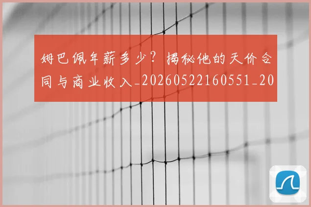 姆巴佩年薪多少?揭秘他的天价合同与商业收入_20260522160551_20260703231617