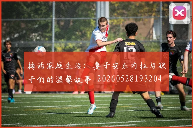 梅西家庭生活:妻子安东内拉与孩子们的温馨故事_20260528193204